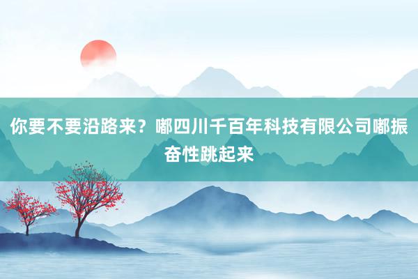 你要不要沿路来？嘟四川千百年科技有限公司嘟振奋性跳起来