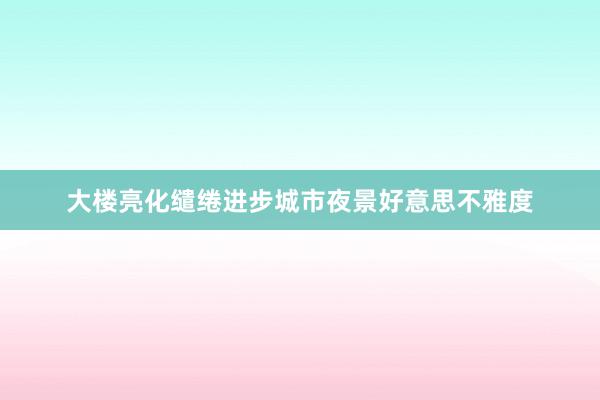 大楼亮化缱绻进步城市夜景好意思不雅度